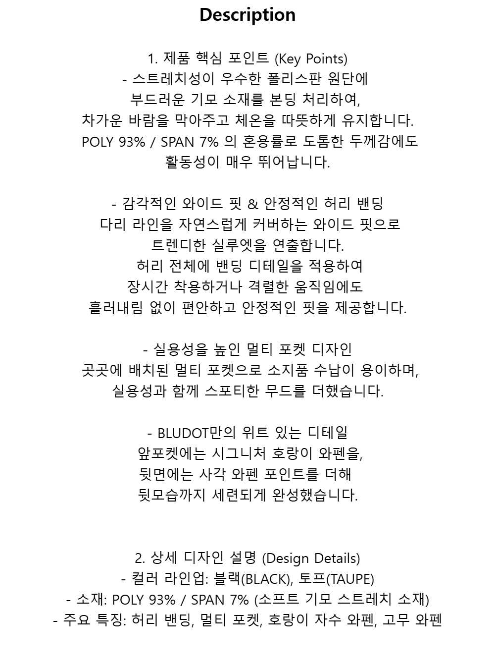 Description1. 제품 핵심 포인트 (Key Points)-스트레치성이 우수한 폴리스판 원단에부드러운 기모 소재를 본딩 처리하여,차가운 바람을 막아주고 체온을 따뜻하게 유지합니다. POLY 93% / SPAN 7% 의 혼용률로 도톰한 두께감에도활동성이 매우 뛰어납니다.- 감각적인 와이드 핏 & 안정적인 허리 밴딩 다리 라인을 자연스럽게 커버하는 와이드 핏으로트렌디한 실루엣을 연출합니다. 허리 전체에 밴딩 디테일을 적용하여장시간 착용하거나격렬한 움직임에도흘러내림 없이 편안하고 안정적인 핏을 제공합니다.- 실용성을 높인 멀티 포켓 디자인 곳곳에 배치된 멀티 포켓으로 소지품 수납이 용이하며,실용성과 함께 스포티한 무드를 더했습니다.- BLUDOT만의 위트 있는 디테일 앞포켓에는 시그니처 호랑이 와펜을,뒷면에는 사각 와펜 포인트를 더해뒷모습까지 세련되게 완성했습니다.2. 상세 디자인 설명 (Design Details)- 컬러 라인업: 블랙(BLACK), 토프(TAUPE)- 소재: POLY 93% / SPAN 7% (소프트 기모 스트레치 소재)- 주요 특징: 허리 밴딩, 멀티 포켓, 호랑이 자수 와펜, 고무 와펜